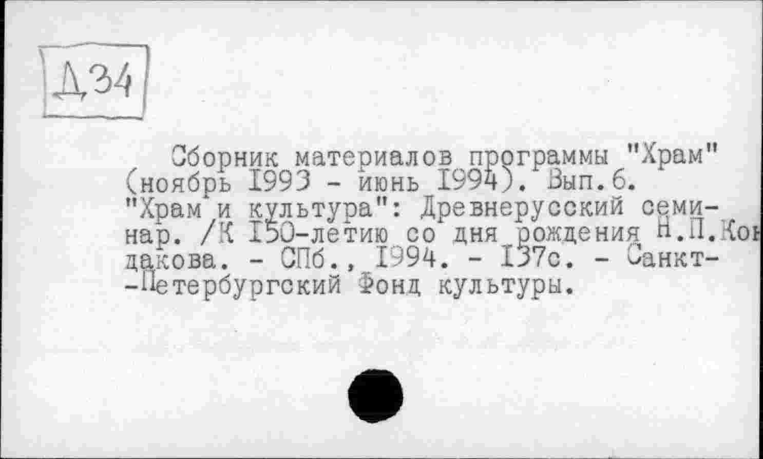 ﻿
Сборник материалов программы ’’Храм" (ноябрь 1993 - июнь 1994). Зып.б. ’’Храм и культура": Древнерусский семинар. /К 150-летию со дня рождения Н.П.Ї дакова. - СПб., 1994. - 137с. - йанкт--Петербургский Фонд культуры.